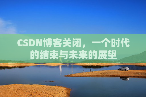 CSDN博客关闭，一个时代的结束与未来的展望